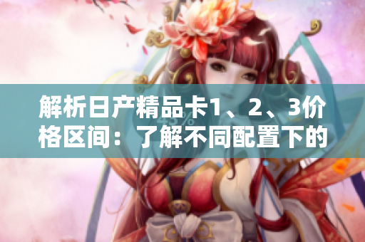 解析日產(chǎn)精品卡1、2、3價(jià)格區(qū)間：了解不同配置下的價(jià)格差異