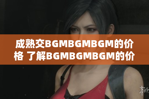 成熟交BGMBGMBGM的價(jià)格 了解BGMBGMBGM的價(jià)格趨勢和市場動(dòng)態(tài)