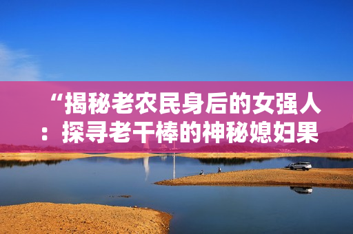 “揭秘老農(nóng)民身后的女強(qiáng)人：探尋老干棒的神秘媳婦果兒的身份”