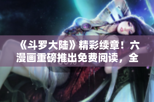 《斗羅大陸》精彩續(xù)章！六漫畫重磅推出免費閱讀，全新劇情火爆上線！