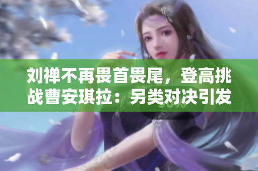 劉禪不再畏首畏尾，登高挑戰(zhàn)曹安琪拉：另類對決引發(fā)關(guān)注