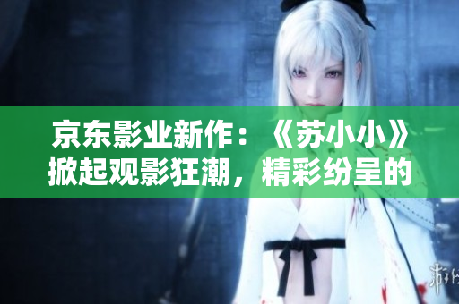 京東影業(yè)新作：《蘇小小》掀起觀影狂潮，精彩紛呈的影視力作引發(fā)廣泛關注