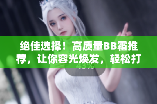 絕佳選擇！高質(zhì)量BB霜推薦，讓你容光煥發(fā)，輕松打造完美妝容