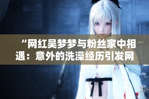 “網(wǎng)紅吳夢夢與粉絲家中相遇：意外的洗澡經(jīng)歷引發(fā)網(wǎng)友熱議”