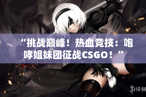 “挑戰(zhàn)巔峰！熱血競技：咆哮姐妹團征戰(zhàn)CSGO！”