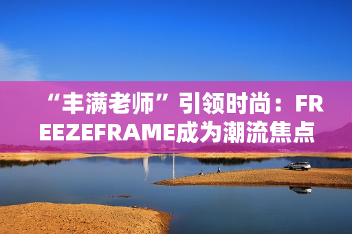 “豐滿老師”引領(lǐng)時尚：FREEZEFRAME成為潮流焦點(diǎn)