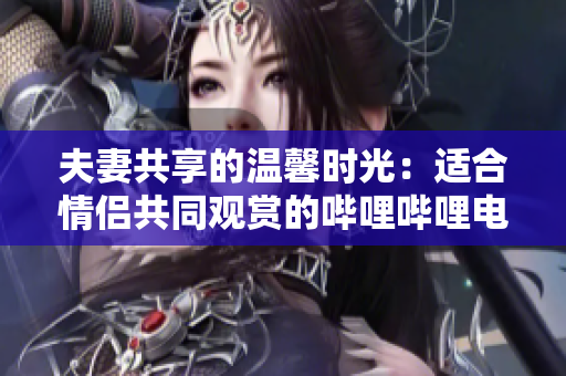 夫妻共享的溫馨時(shí)光：適合情侶共同觀賞的嗶哩嗶哩電視劇