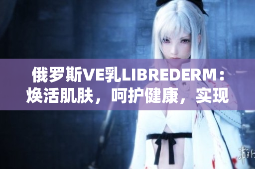 俄羅斯VE乳LIBREDERM：煥活肌膚，呵護(hù)健康，實(shí)現(xiàn)美麗愿景