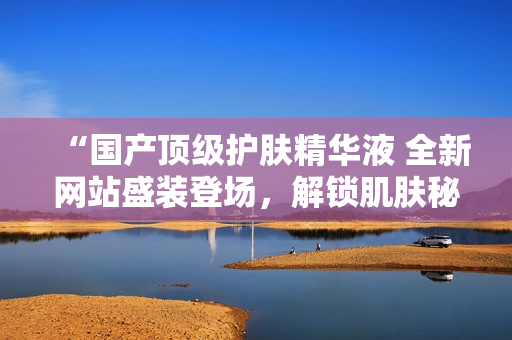 “國產(chǎn)頂級(jí)護(hù)膚精華液 全新網(wǎng)站盛裝登場，解鎖肌膚秘密！”