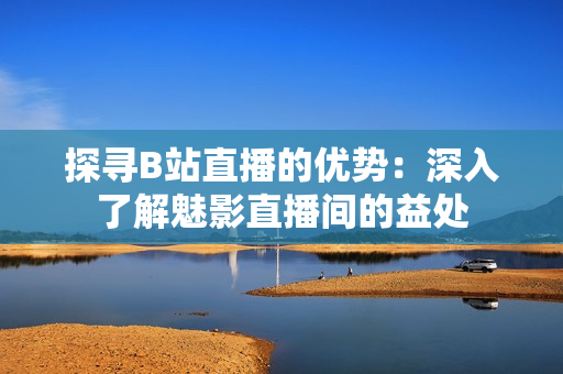 探尋B站直播的優(yōu)勢(shì)：深入了解魅影直播間的益處