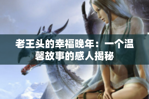 老王頭的幸福晚年：一個溫馨故事的感人揭秘