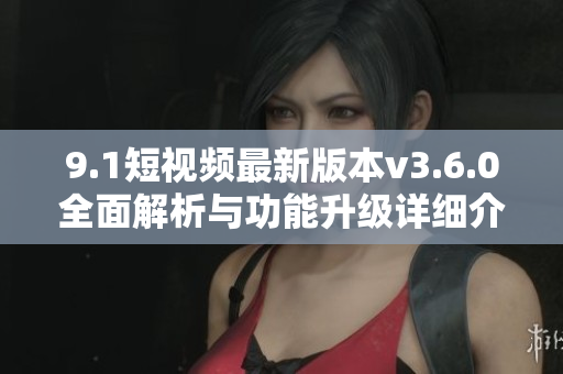 9.1短視頻最新版本v3.6.0全面解析與功能升級詳細介紹 9.1短視頻最新版本v3.6.0全面解析與功能升級詳細介紹