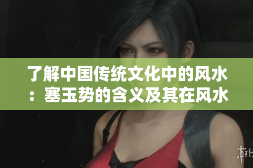 了解中國傳統(tǒng)文化中的風(fēng)水:塞玉勢的含義及其在風(fēng)水學(xué)中的作用 了解中國傳統(tǒng)文化中的風(fēng)水:塞玉勢的含義及其在風(fēng)水學(xué)中的作用