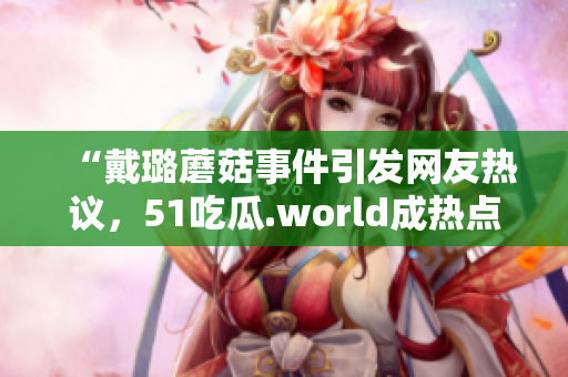 “戴璐蘑菇事件引發(fā)網(wǎng)友熱議，51吃瓜.world成熱點(diǎn)話題”