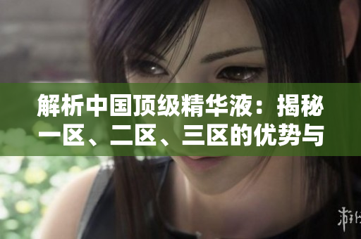 解析中國頂級精華液：揭秘一區(qū)、二區(qū)、三區(qū)的優(yōu)勢與特點