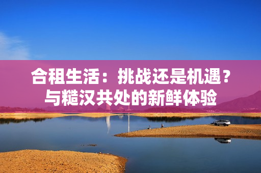 合租生活：挑戰(zhàn)還是機(jī)遇？與糙漢共處的新鮮體驗(yàn)