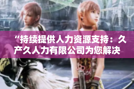 “持續(xù)提供人力資源支持：久產(chǎn)久人力有限公司為您解決長期招聘需求”
