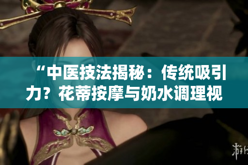 “中醫(yī)技法揭秘：傳統(tǒng)吸引力？花蒂按摩與奶水調(diào)理視頻公開”