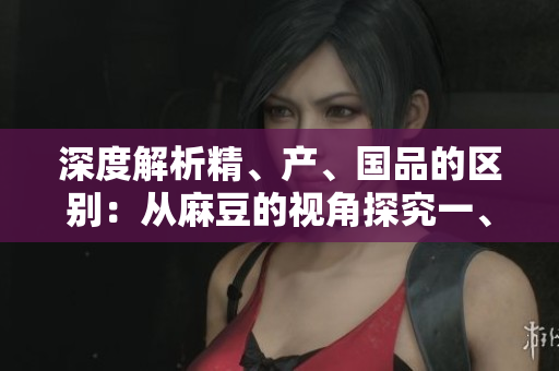 深度解析精、產(chǎn)、國品的區(qū)別:從麻豆的視角探究一、二、三產(chǎn)區(qū)的差異 深度解析精、產(chǎn)、國品的區(qū)別:從麻豆的視角探究一、二、三產(chǎn)區(qū)的差異