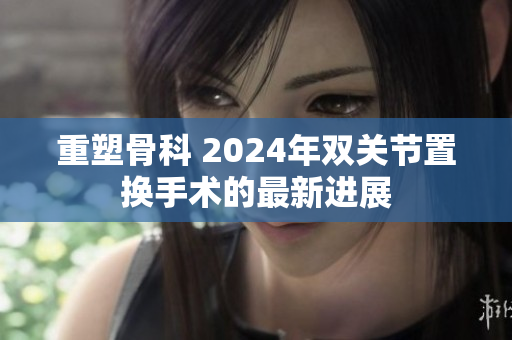 重塑骨科 2024年雙關節(jié)置換手術的最新進展