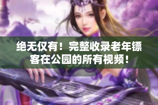 絕無僅有！完整收錄老年鏢客在公園的所有視頻！