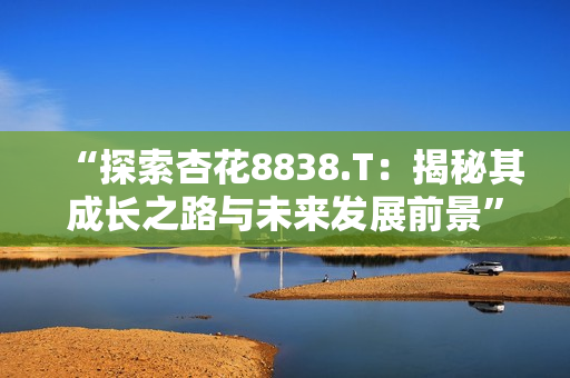 “探索杏花8838.T：揭秘其成長之路與未來發(fā)展前景”
