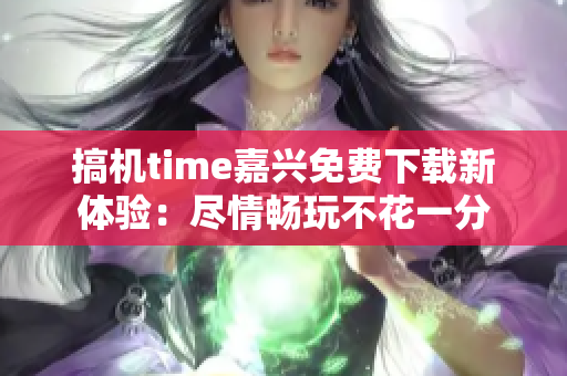 搞機time嘉興免費下載新體驗：盡情暢玩不花一分