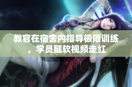 教官在宿舍內(nèi)指導(dǎo)極限訓(xùn)練，學(xué)員腿軟視頻走紅