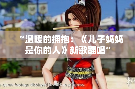 “溫暖的擁抱：《兒子媽媽是你的人》新歌翻唱”