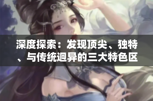 深度探索：發(fā)現(xiàn)頂尖、獨特、與傳統(tǒng)迥異的三大特色區(qū)域