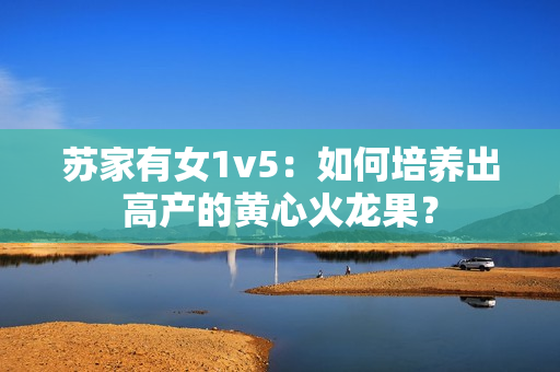 蘇家有女1v5：如何培養(yǎng)出高產(chǎn)的黃心火龍果？