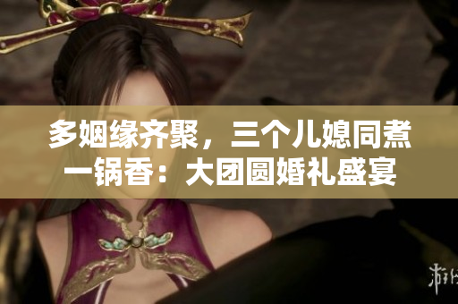 多姻緣齊聚，三個(gè)兒媳同煮一鍋香：大團(tuán)圓婚禮盛宴