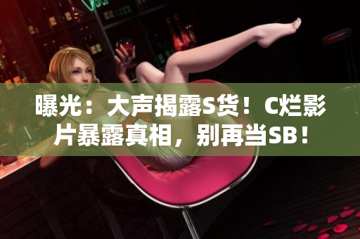 曝光：大聲揭露S貨！C爛影片暴露真相，別再當SB！