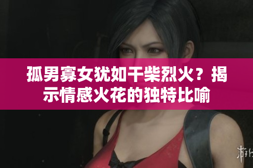 孤男寡女猶如干柴烈火？揭示情感火花的獨(dú)特比喻
