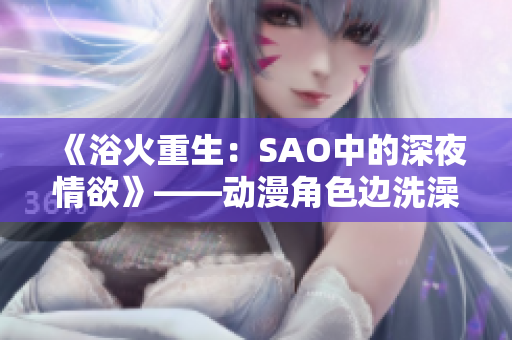 《浴火重生：SAO中的深夜情欲》——動漫角色邊洗澡邊挑戰(zhàn)自我。