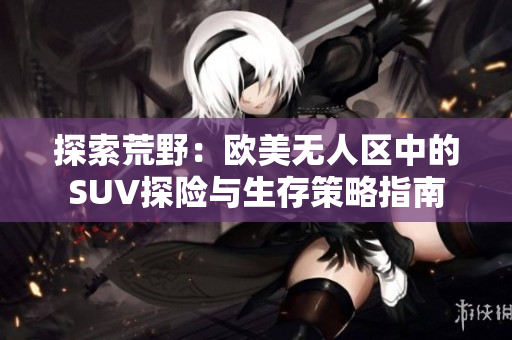 探索荒野：歐美無人區(qū)中的SUV探險與生存策略指南