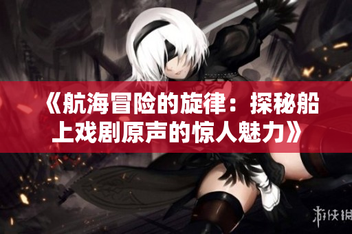 《航海冒險(xiǎn)的旋律：探秘船上戲劇原聲的驚人魅力》