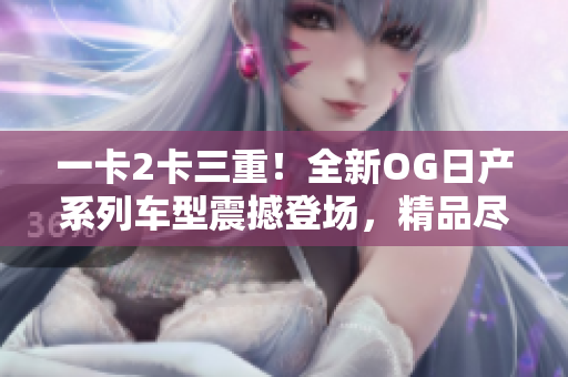 一卡2卡三重！全新OG日產(chǎn)系列車型震撼登場(chǎng)，精品盡顯魅力