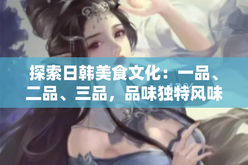探索日韓美食文化：一品、二品、三品，品味獨(dú)特風(fēng)味