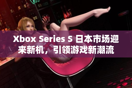 Xbox Series S 日本市場迎來新機(jī)，引領(lǐng)游戲新潮流