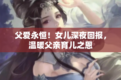 父愛永恒！女兒深夜回報，溫暖父親育兒之恩