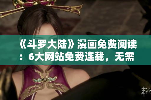 《斗羅大陸》漫畫免費(fèi)閱讀：6大網(wǎng)站免費(fèi)連載，無需付費(fèi)，暢享精彩劇情