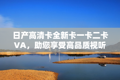 日產(chǎn)高清卡全新卡一卡二卡VA，助您享受高品質(zhì)視聽體驗