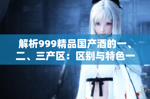 解析999精品國產(chǎn)酒的一、二、三產(chǎn)區(qū)：區(qū)別與特色一覽