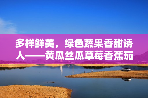 多樣鮮美，綠色蔬果香甜誘人——黃瓜絲瓜草莓香蕉茄子土豆海量美食分享