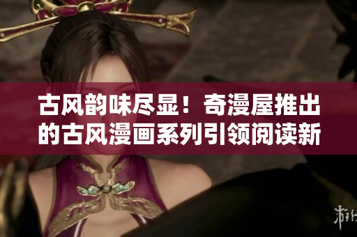 古風(fēng)韻味盡顯！奇漫屋推出的古風(fēng)漫畫系列引領(lǐng)閱讀新潮流