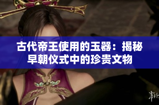 古代帝王使用的玉器：揭秘早朝儀式中的珍貴文物