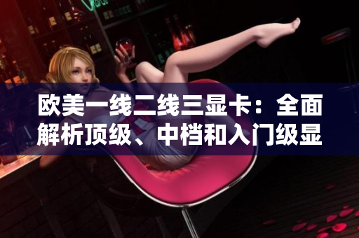 歐美一線二線三顯卡：全面解析頂級、中檔和入門級顯卡