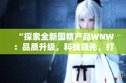 “探索全新國精產(chǎn)品WNW：品質(zhì)升級(jí)，科技領(lǐng)先，打造全新消費(fèi)體驗(yàn)！”