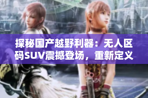 探秘國(guó)產(chǎn)越野利器：無(wú)人區(qū)碼SUV震撼登場(chǎng)，重新定義越野新標(biāo)桿